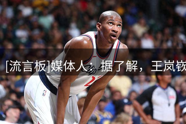 [流言板]媒体人：据了解，王岚嵚与山东男篮签下了一份4年的协约